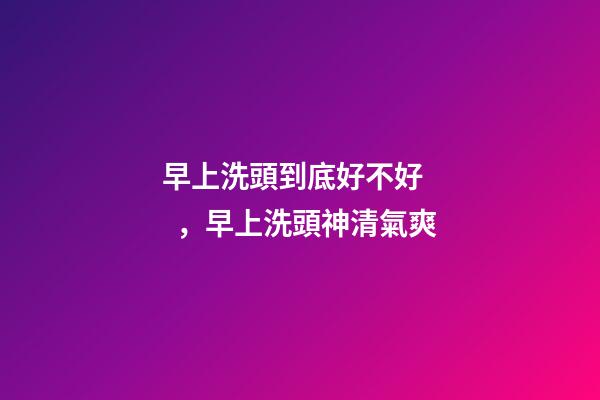 早上洗頭到底好不好，早上洗頭神清氣爽